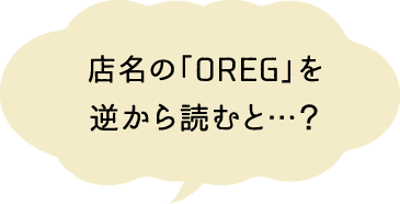店名の「OREG」を逆から読むと…？